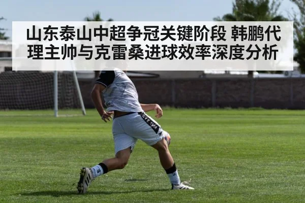 山东泰山中超争冠关键阶段 韩鹏代理主帅与克雷桑进球效率深度分析